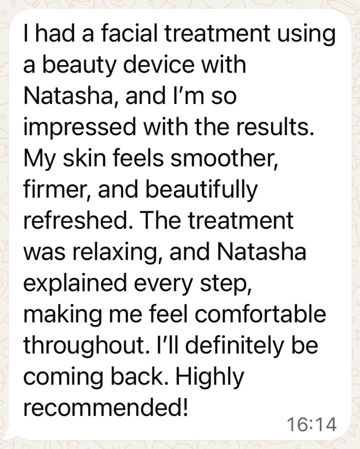 Client message received on WhatsApp: “I had a facial treatment using a beauty device with Natasha, and I’m so impressed with the results. My skin feels smoother, firmer, and beautifully refreshed… I’ll definitely be coming back. Highly recommended!”