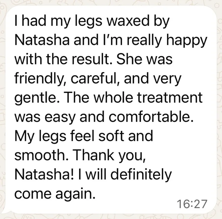 Client message received on WhatsApp: “I had my legs waxed by Natasha and I’m really happy with the result. She was friendly, careful, and very gentle… My legs feel soft and smooth. I will definitely come again.”